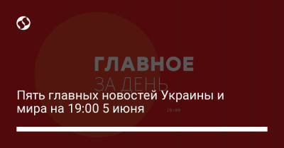 Пять главных новостей Украины и мира на 19:00 5 июня - liga.net - Киев - Киевская обл.