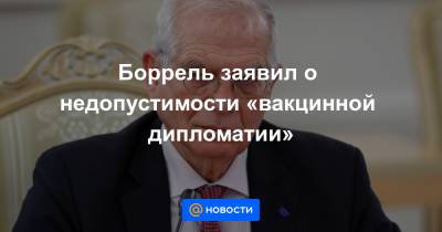 Жозеп Боррель - Боррель заявил о недопустимости «вакцинной дипломатии» - news.mail.ru - Евросоюз
