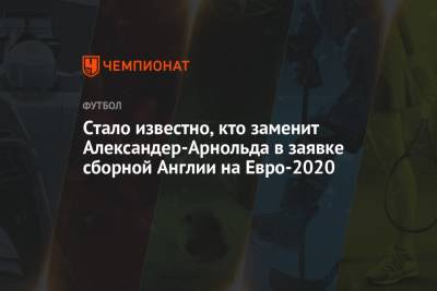 Стало известно, кто заменит Александер-Арнольда в заявке сборной Англии на Евро-2020 - championat.com - Англия