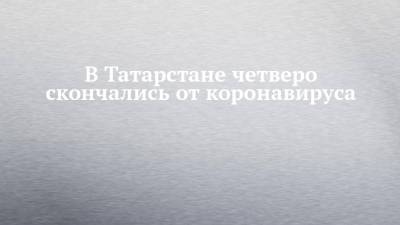 В Татарстане четверо скончались от коронавируса - chelny-izvest.ru - республика Татарстан