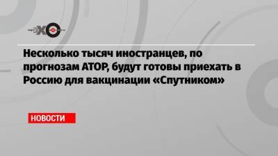 Владимир Путин - Майя Ломидзе - Несколько тысяч иностранцев, по прогнозам АТОР, будут готовы приехать в Россию для вакцинации «Спутником» - echo.msk.ru - Россия - Президент