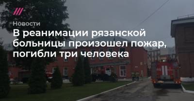 В реанимации рязанской больницы произошел пожар, погибли три человека - tvrain.ru