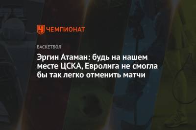 Эргин Атаман: будь на нашем месте ЦСКА, Евролига не смогла бы так легко отменить матчи - championat.com