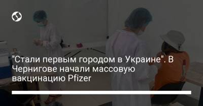 "Стали первым городом в Украине". В Чернигове начали массовую вакцинацию Pfizer - liga.net - Украина