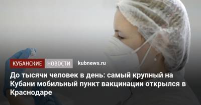 До тысячи человек в день: самый крупный на Кубани мобильный пункт вакцинации открылся в Краснодаре - kubnews.ru - Краснодарский край - Краснодар