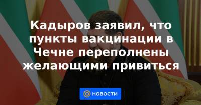 Кадыров заявил, что пункты вакцинации в Чечне переполнены желающими привиться - news.mail.ru - республика Чечня