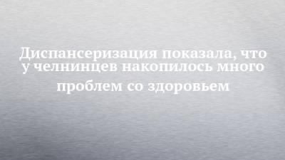 Диспансеризация показала, что у челнинцев накопилось много проблем со здоровьем - chelny-izvest.ru