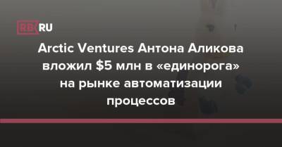 Arctic Ventures Антона Аликова вложил $5 млн в «единорога» на рынке автоматизации процессов - rb.ru