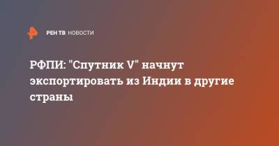 Кирилл Дмитриев - РФПИ: "Спутник V" начнут экспортировать из Индии в другие страны - ren.tv - Россия - Индия
