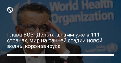 Глава ВОЗ: Дельта-штамм уже в 111 странах, мир на ранней стадии новой волны коронавируса - liga.net - Украина