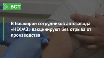 В Башкирии сотрудников автозавода «НЕФАЗ» вакцинируют без отрыва от производства - bash.news - республика Башкирия