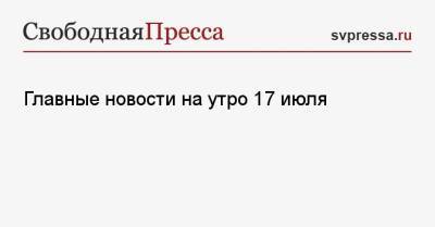 Главные новости на утро 17 июля - svpressa.ru - Россия - Москва