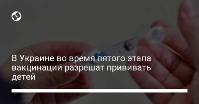 В Украине во время пятого этапа вакцинации разрешат прививать детей - liga.net - Украина