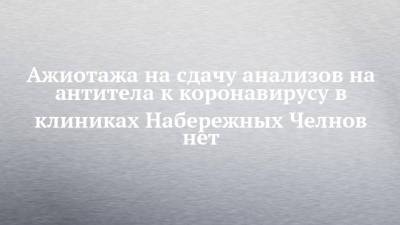 Ажиотажа на сдачу анализов на антитела к коронавирусу в клиниках Набережных Челнов нет - chelny-izvest.ru - Набережные Челны