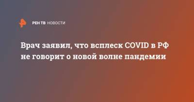Владислав Жемчугов - Врач заявил, что всплеск COVID в РФ не говорит о новой волне пандемии - ren.tv - Россия