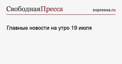 Арег Тотолян - Главные новости на утро 19 июля - svpressa.ru - Россия - Санкт-Петербург - Москва