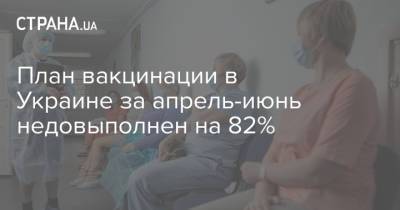 План вакцинации в Украине за апрель-июнь недовыполнен на 82% - strana.ua - Украина