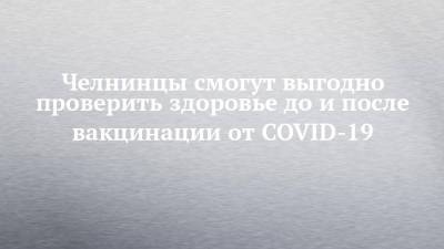 Челнинцы смогут выгодно проверить здоровье до и после вакцинации от COVID-19 - chelny-izvest.ru - Набережные Челны