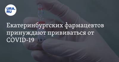 Екатеринбургских фармацевтов принуждают прививаться от COVID-19 - ura.news