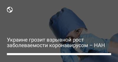 Украине грозит взрывной рост заболеваемости коронавирусом – НАН - liga.net - Украина