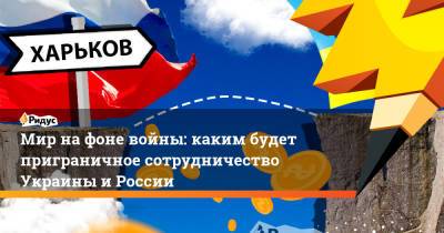 Мир на фоне войны: каким будет приграничное сотрудничество Украины и России - ridus.ru - Россия - Украина - Белгородская обл. - Харьковская обл.