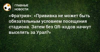 «Фратрия»: «Прививка не может быть обязательным условием посещения стадиона. Затем без QR-кодов начнут выселять за Урал?» - bombardir.ru - Москва