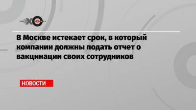 В Москве истекает срок, в который компании должны подать отчет о вакцинации своих сотрудников - echo.msk.ru - Москва