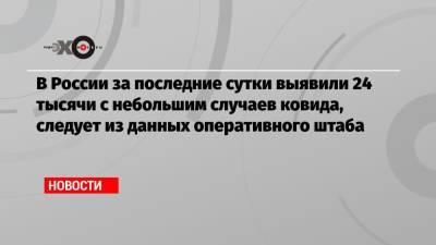 В России за последние сутки выявили 24 тысячи с небольшим случаев ковида, следует из данных оперативного штаба - echo.msk.ru - Россия - Санкт-Петербург - Москва