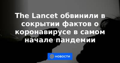 The Lancet обвинили в сокрытии фактов о коронавирусе в самом начале пандемии - news.mail.ru - Китай - Ухань