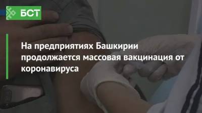 Анна Казак - На предприятиях Башкирии продолжается массовая вакцинация от коронавируса - bash.news - республика Башкирия