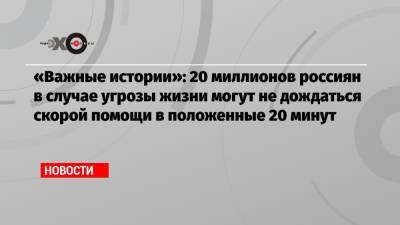 «Важные истории»: 20 миллионов россиян в случае угрозы жизни могут не дождаться скорой помощи в положенные 20 минут - echo.msk.ru