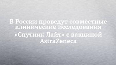 В России проведут совместные клинические исследования «Спутник Лайт» с вакциной AstraZeneca - chelny-izvest.ru - Россия