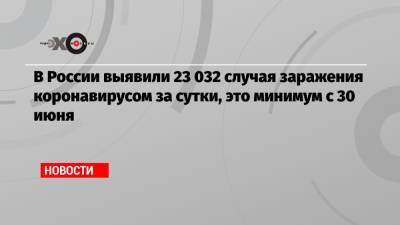 В России выявили 23 032 случая заражения коронавирусом за сутки, это минимум с 30 июня - echo.msk.ru - Россия - Москва
