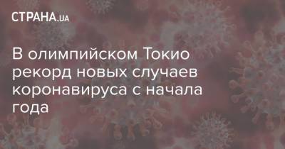 В олимпийском Токио рекорд новых случаев коронавируса с начала года - strana.ua - Украина - Токио