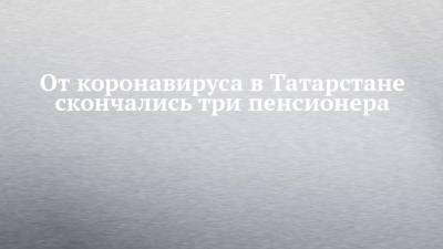 От коронавируса в Татарстане скончались три пенсионера - chelny-izvest.ru - республика Татарстан