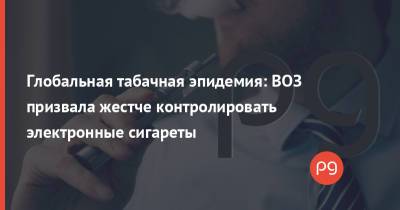 Глобальная табачная эпидемия: ВОЗ призвала жестче контролировать электронные сигареты - thepage.ua - Украина
