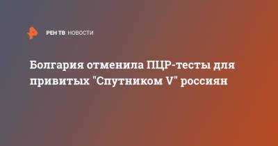 Болгария отменила ПЦР-тесты для привитых "Спутником V" россиян - ren.tv - Россия - Москва - Болгария