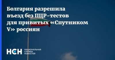 Болгария разрешила въезд без ПЦР-тестов для привитых «Спутником V» россиян - nsn.fm - Россия - Болгария