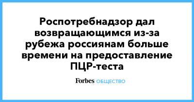 Роспотребнадзор дал возвращающимся из-за рубежа россиянам больше времени на предоставление ПЦР-теста - forbes.ru