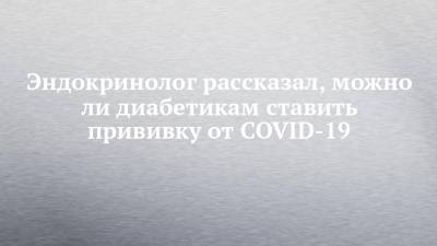 Валентин Фадеев - Эндокринолог рассказал, можно ли диабетикам ставить прививку от COVID-19 - chelny-izvest.ru - Россия