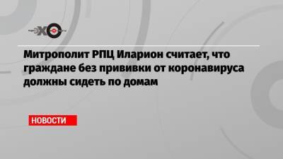 Митрополит РПЦ Иларион считает, что граждане без прививки от коронавируса должны сидеть по домам - echo.msk.ru