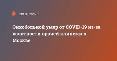 Онкобольной умер от COVID-19 из-за халатности врачей клиники в Москве - ren.tv - Москва