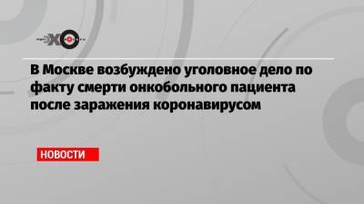 В Москве возбуждено уголовное дело по факту смерти онкобольного пациента после заражения коронавирусом - echo.msk.ru - Москва