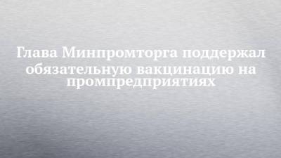 Денис Мантуров - Глава Минпромторга поддержал обязательную вакцинацию на промпредприятиях - chelny-izvest.ru - Россия