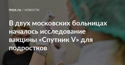 Анастасия Ракова - Анастасий Раков - В двух московских больницах началось исследование вакцины «Спутник V» для подростков - mos.ru - Москва