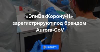 «ЭпиВакКорону-Н» зарегистрируют под брендом Aurora-CoV - news.mail.ru - county Aurora