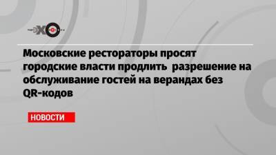 Московские рестораторы просят городские власти продлить разрешение на обслуживание гостей на верандах без QR-кодов - echo.msk.ru - Москва