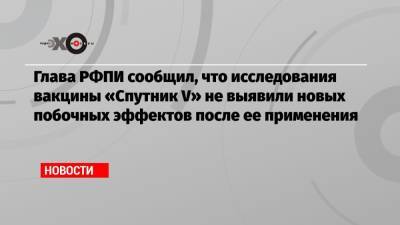 Кирилл Дмитриев - Глава РФПИ сообщил, что исследования вакцины «Спутник V» не выявили новых побочных эффектов после ее применения - echo.msk.ru - Россия