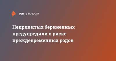 Непривитых беременных предупредили о риске преждевременных родов - ren.tv - Россия