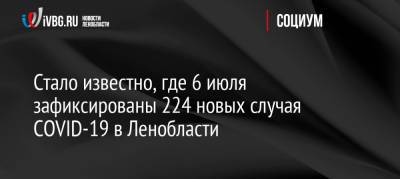 Стало известно, где 6 июля зафиксированы 224 новых случая COVID-19 в Ленобласти - ivbg.ru - Ленобласть обл. - Украина